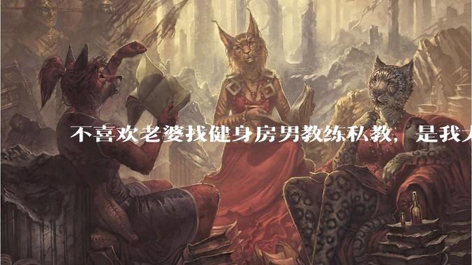 不喜欢老婆找健身房男教练私教，是我太狭隘了吗？