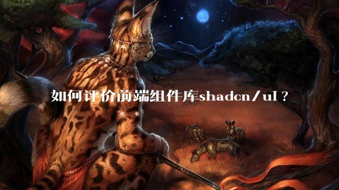 如何评价前端组件库shadcn/ui?