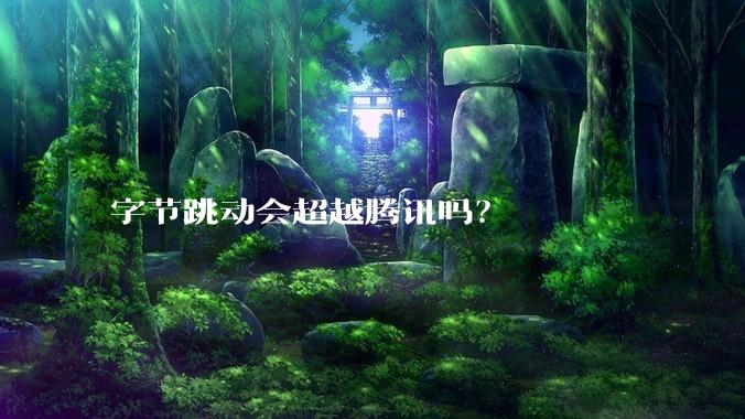 字节跳动会超越腾讯吗？