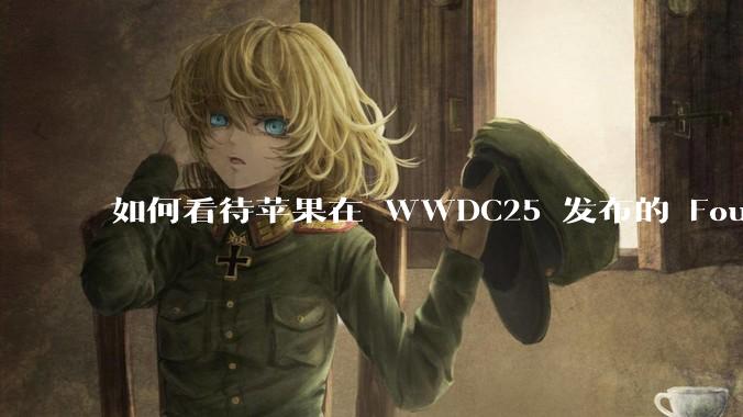 如何看待苹果在 WWDC25 发布的 Foundation 模型框架，它将为开发者和用户带来哪些改变？